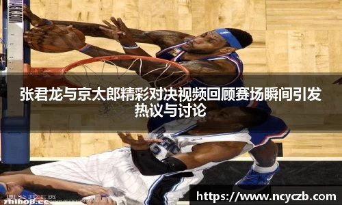 张君龙与京太郎精彩对决视频回顾赛场瞬间引发热议与讨论